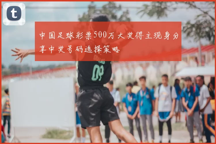 中国足球彩票500万大奖得主现身分享中奖号码选择策略