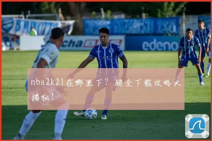 nba2k21在哪里下?超全下载攻略大揭秘!