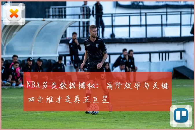 NBA另类数据揭秘：高阶效率与关键回合谁才是真正巨星