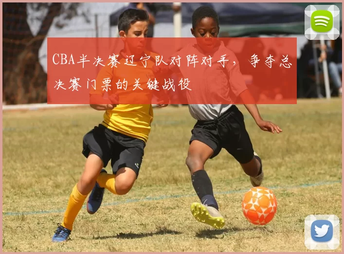 CBA半决赛辽宁队对阵对手，争夺总决赛门票的关键战役