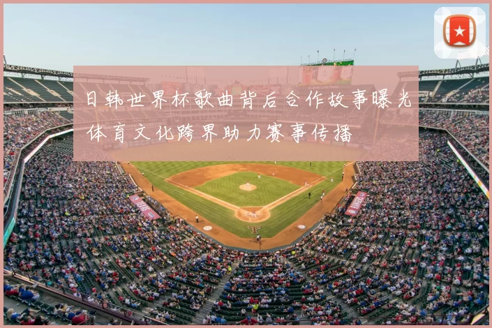 日韩世界杯歌曲背后合作故事曝光 体育文化跨界助力赛事传播