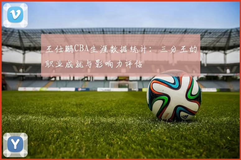 王仕鹏CBA生涯数据统计:三分王的职业成就与影响力评估