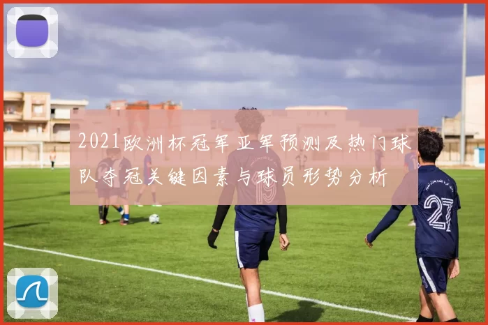 2021欧洲杯冠军亚军预测及热门球队夺冠关键因素与球员形势分析