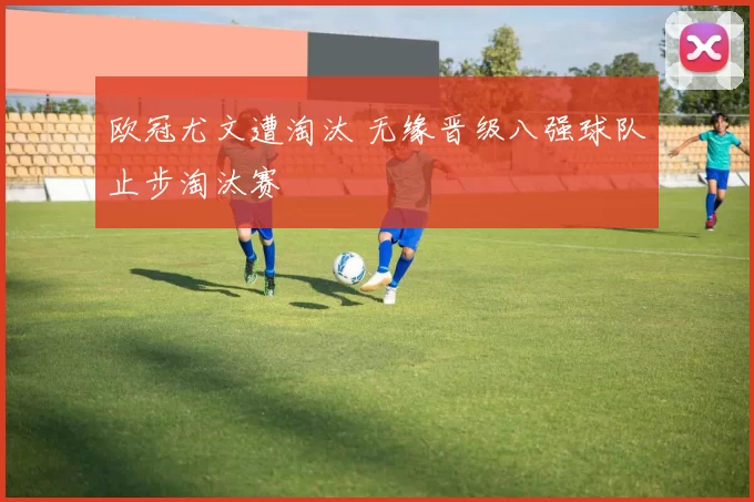 欧冠尤文遭淘汰 无缘晋级八强球队止步淘汰赛