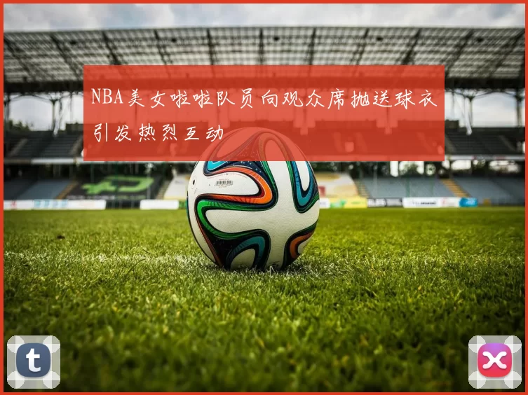 NBA美女啦啦队员向观众席抛送球衣引发热烈互动