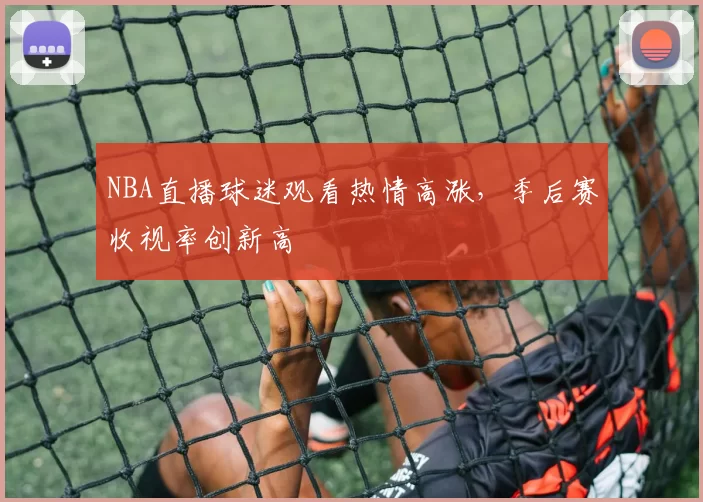 NBA直播球迷观看热情高涨，季后赛收视率创新高