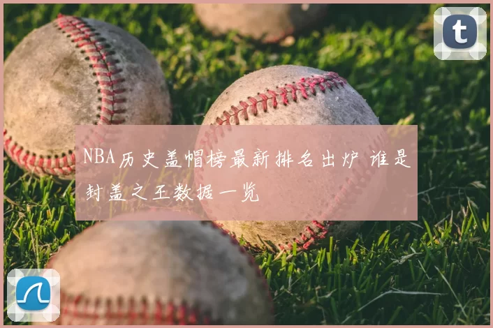 NBA历史盖帽榜最新排名出炉 谁是封盖之王数据一览