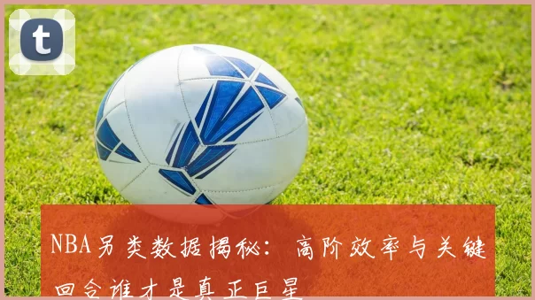 NBA另类数据揭秘：高阶效率与关键回合谁才是真正巨星