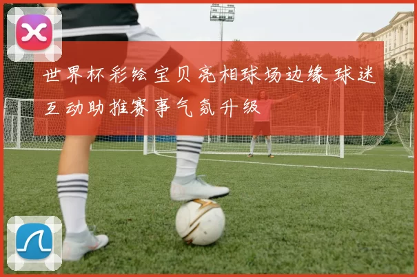 世界杯彩绘宝贝亮相球场边缘 球迷互动助推赛事气氛升级