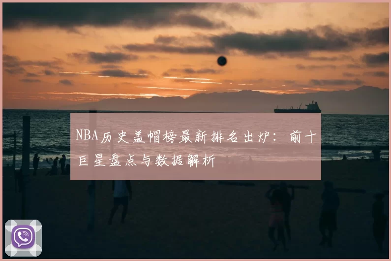 NBA历史盖帽榜最新排名出炉:前十巨星盘点与数据解析