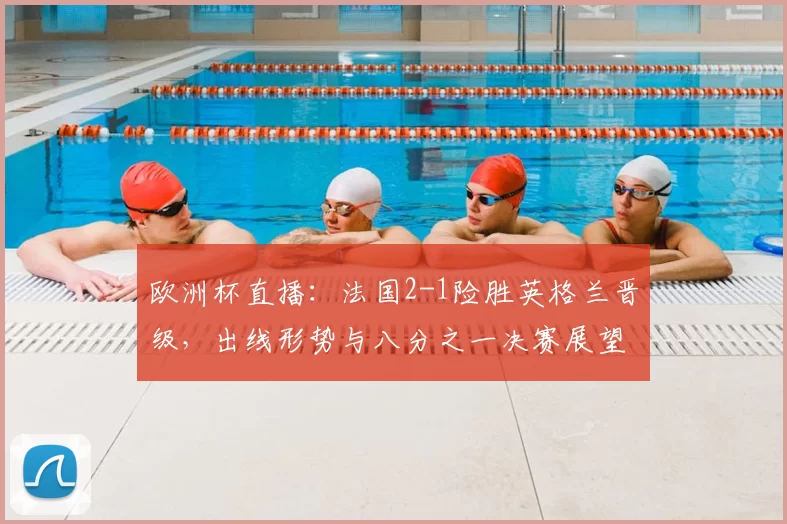 欧洲杯直播：法国2-1险胜英格兰晋级，出线形势与八分之一决赛展望