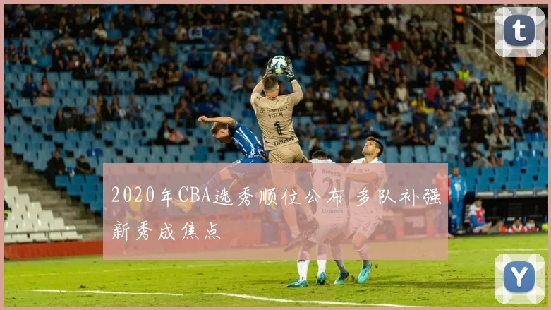 2020年CBA选秀顺位公布 多队补强新秀成焦点