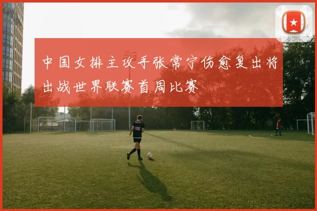 中国女排主攻手张常宁伤愈复出将出战世界联赛首周比赛