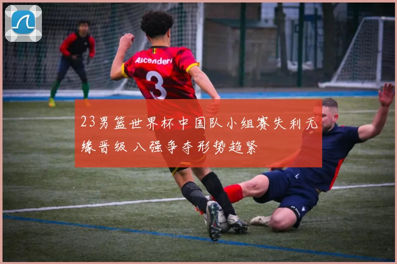 23男篮世界杯中国队小组赛失利无缘晋级 八强争夺形势趋紧