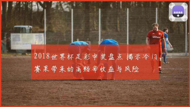 2018世界杯足彩中奖盘点 揭示冷门赛果带来的高赔率收益与风险