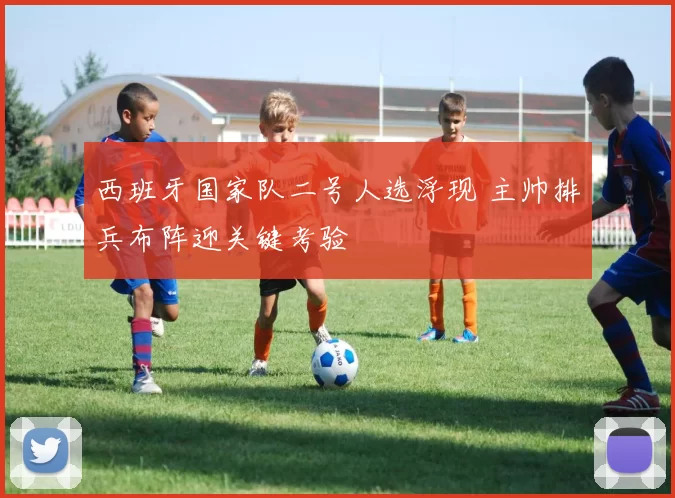 西班牙国家队二号人选浮现 主帅排兵布阵迎关键考验
