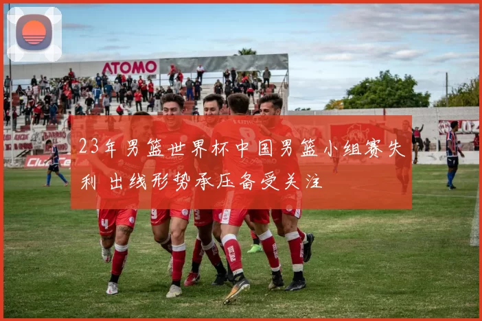 23年男篮世界杯中国男篮小组赛失利 出线形势承压备受关注