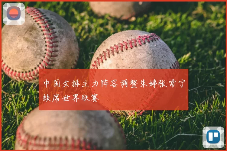 中国女排主力阵容调整朱婷张常宁缺席世界联赛