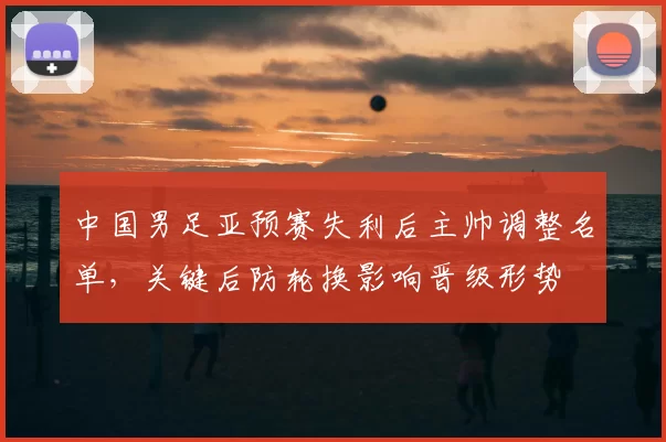 中国男足亚预赛失利后主帅调整名单，关键后防轮换影响晋级形势