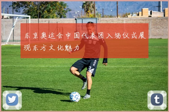 东京奥运会中国代表团入场仪式展现东方文化魅力