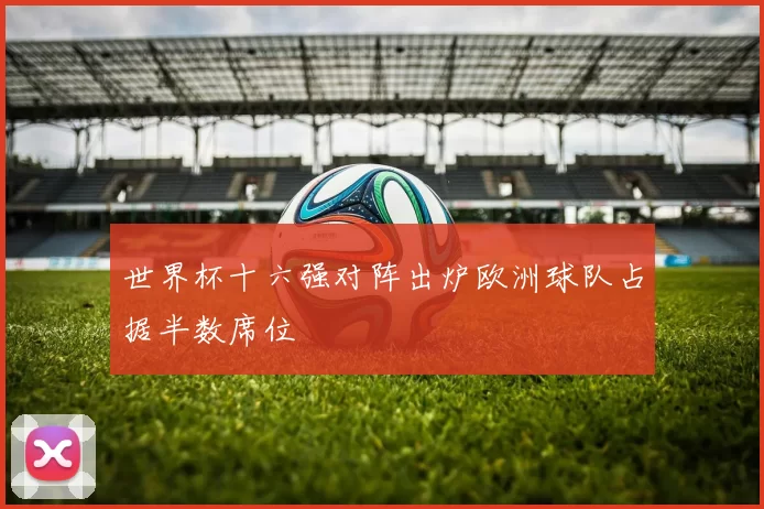 世界杯十六强对阵出炉欧洲球队占据半数席位