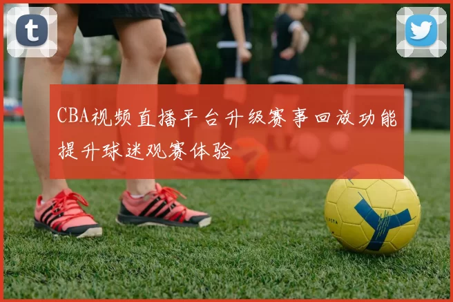 CBA视频直播平台升级赛事回放功能提升球迷观赛体验