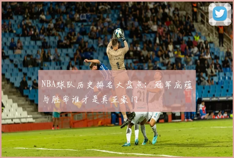 NBA球队历史排名大盘点：冠军底蕴与胜率谁才是真正豪门