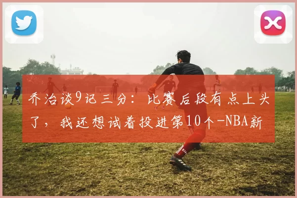 乔治谈9记三分：比赛后段有点上头了，我还想试着投进第10个-NBA新闻