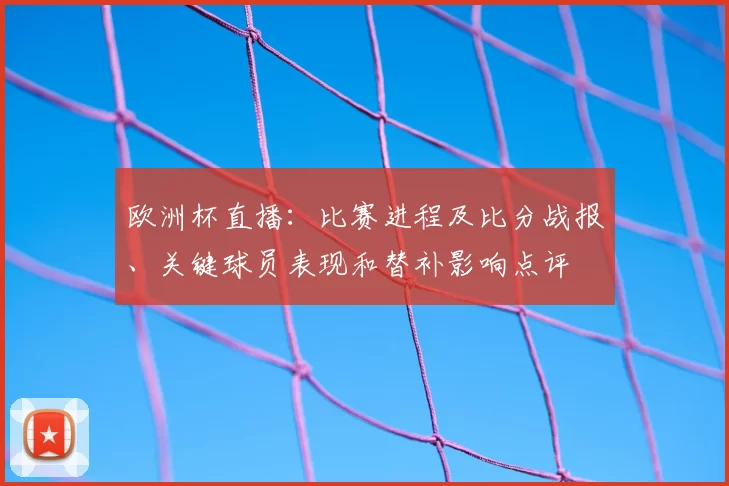 欧洲杯直播：比赛进程及比分战报、关键球员表现和替补影响点评