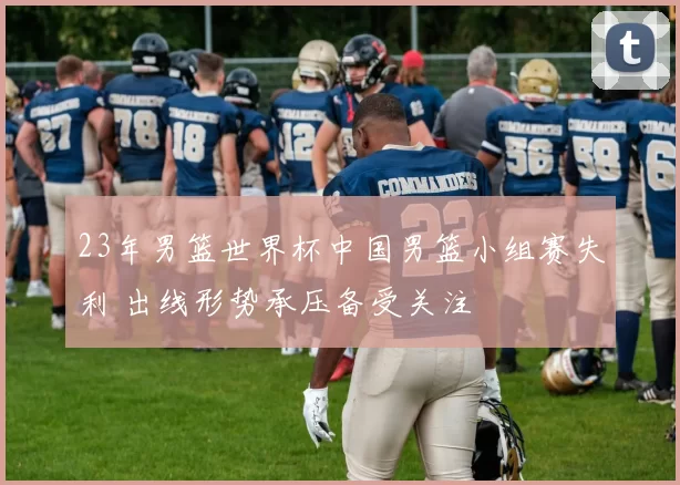 23年男篮世界杯中国男篮小组赛失利 出线形势承压备受关注