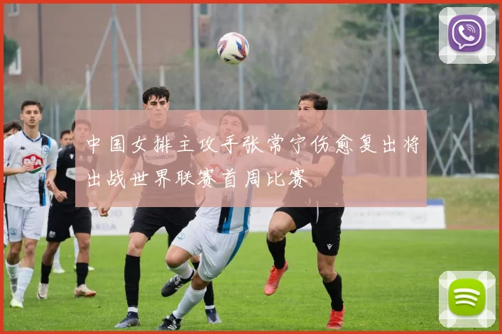 中国女排主攻手张常宁伤愈复出将出战世界联赛首周比赛