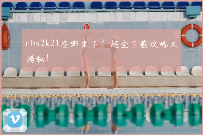 nba2k21在哪里下?超全下载攻略大揭秘!