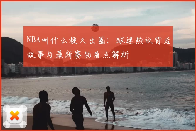 NBA叫什么梗火出圈：球迷热议背后故事与最新赛场看点解析