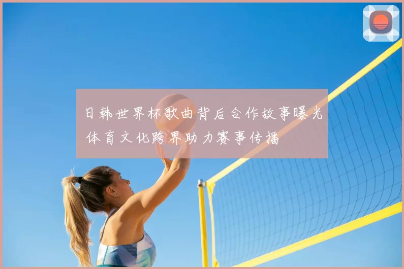日韩世界杯歌曲背后合作故事曝光 体育文化跨界助力赛事传播