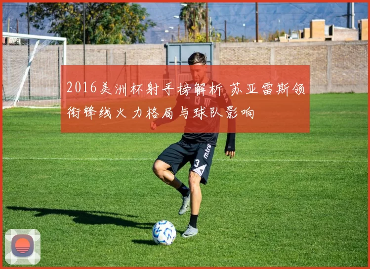2016美洲杯射手榜解析 苏亚雷斯领衔锋线火力格局与球队影响