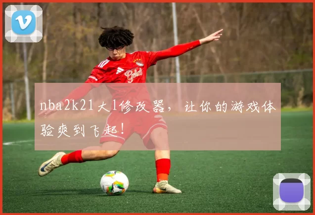 nba2k21大l修改器,让你的游戏体验爽到飞起!