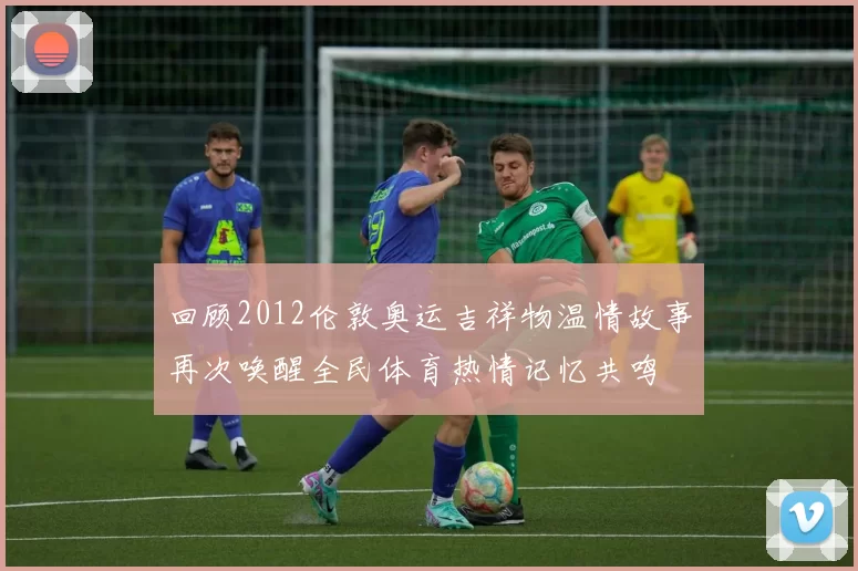 回顾2012伦敦奥运吉祥物温情故事再次唤醒全民体育热情记忆共鸣