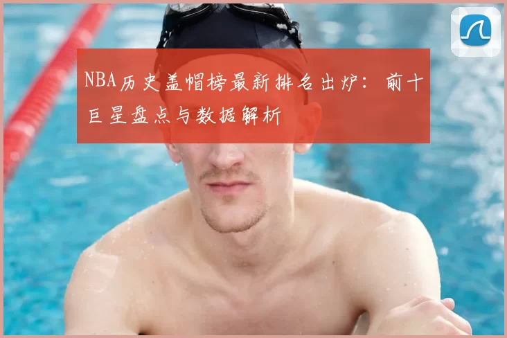 NBA历史盖帽榜最新排名出炉:前十巨星盘点与数据解析