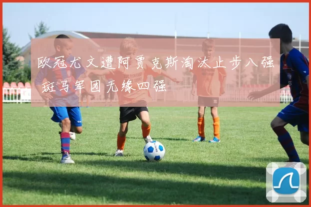 欧冠尤文遭阿贾克斯淘汰止步八强 斑马军团无缘四强