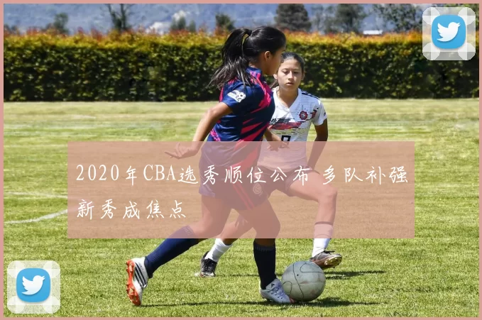 2020年CBA选秀顺位公布 多队补强新秀成焦点