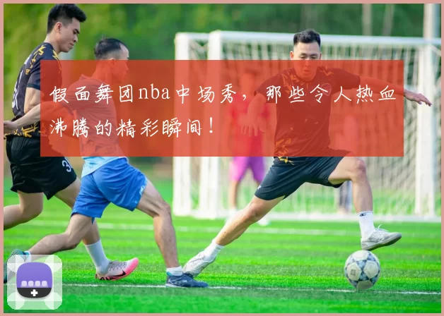 假面舞团nba中场秀，那些令人热血沸腾的精彩瞬间！