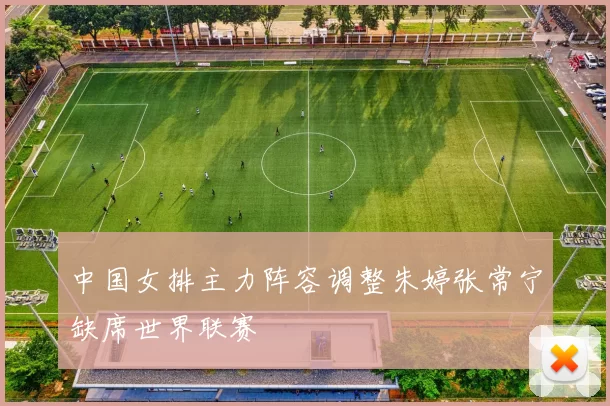 中国女排主力阵容调整朱婷张常宁缺席世界联赛