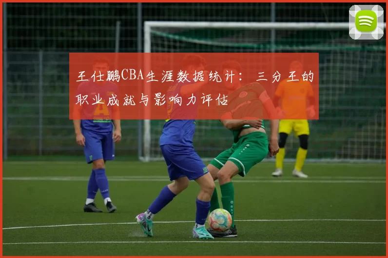王仕鹏CBA生涯数据统计:三分王的职业成就与影响力评估