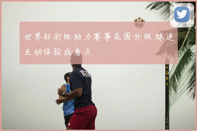 世界杯彩绘助力赛事氛围升级 球迷互动体验成看点