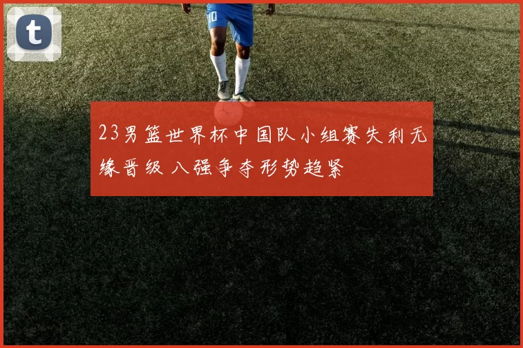 23男篮世界杯中国队小组赛失利无缘晋级 八强争夺形势趋紧