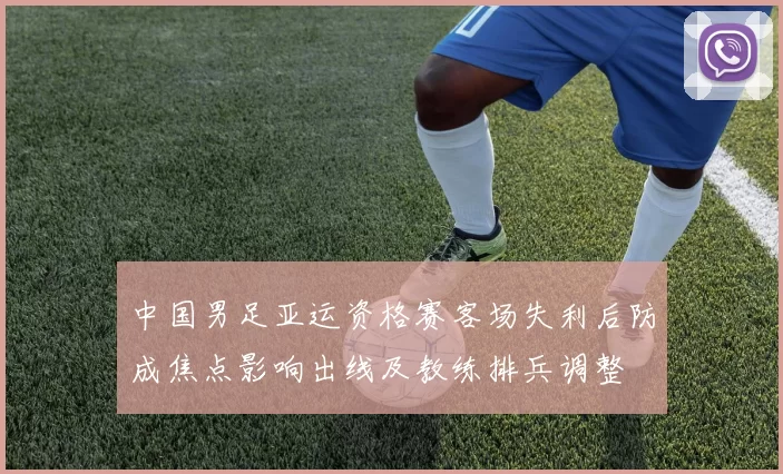 中国男足亚运资格赛客场失利后防成焦点影响出线及教练排兵调整