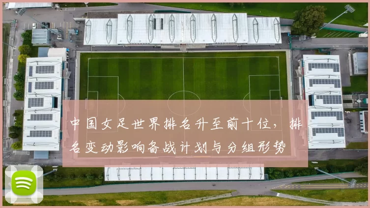 中国女足世界排名升至前十位，排名变动影响备战计划与分组形势