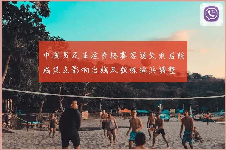 中国男足亚运资格赛客场失利后防成焦点影响出线及教练排兵调整