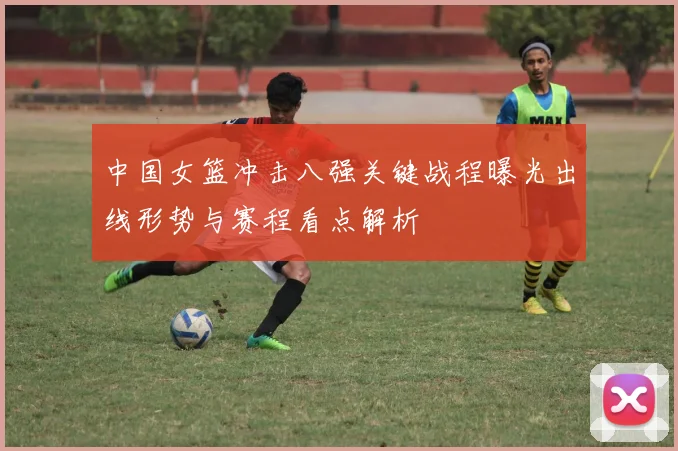 中国女篮冲击八强关键战程曝光出线形势与赛程看点解析