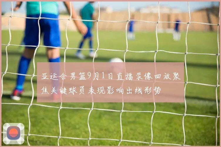 亚运会男篮9月1日直播录像回放聚焦关键球员表现影响出线形势